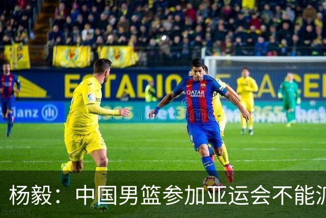 杨毅：中国男篮参加亚运会不能派二队或青年队打 必须要全力争冠